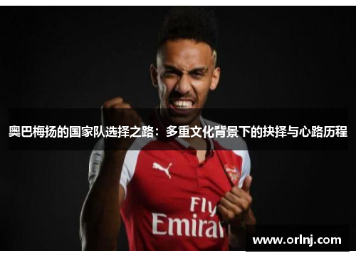 奥巴梅扬的国家队选择之路:多重文化背景下的抉择与心路历程 奥巴梅扬的国家队选择之路:多重文化背景下的抉择与心路历程