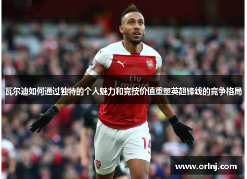 瓦尔迪如何通过独特的个人魅力和竞技价值重塑英超锋线的竞争格局